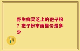 野生鲜灵芝上的孢子粉？孢子粉市面售价是多少