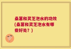 桑葚和灵芝泡水的功效(桑葚和灵芝泡水有哪些好处？)