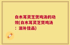 白木耳灵芝煲鸡汤的功效(白木耳灵芝煲鸡汤：滋补佳品)