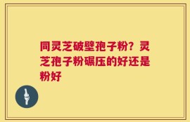 同灵芝破壁孢子粉？灵芝孢子粉碾压的好还是粉好