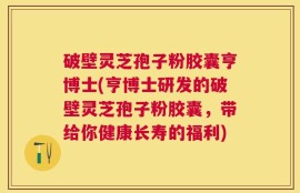 破壁灵芝孢子粉胶囊亨博士(亨博士研发的破壁灵芝孢子粉胶囊，带给你健康长寿的福利)