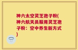 神六太空灵芝孢子粉(神六航天员服用灵芝孢子粉：空中养生新方式)