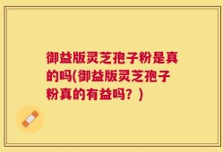 御益版灵芝孢子粉是真的吗(御益版灵芝孢子粉真的有益吗？)
