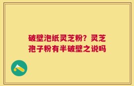 破壁泡纸灵芝粉？灵芝孢子粉有半破壁之说吗