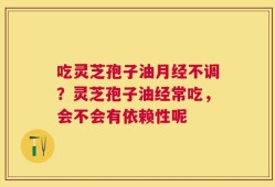 吃灵芝孢子油月经不调？灵芝孢子油经常吃，会不会有依赖性呢