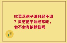 吃灵芝孢子油月经不调？灵芝孢子油经常吃，会不会有依赖性呢