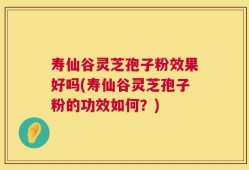 寿仙谷灵芝孢子粉效果好吗(寿仙谷灵芝孢子粉的功效如何？)