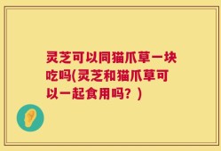 灵芝可以同猫爪草一块吃吗(灵芝和猫爪草可以一起食用吗？)
