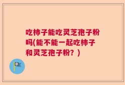 吃柿子能吃灵芝孢子粉吗(能不能一起吃柿子和灵芝孢子粉？)