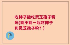 吃柿子能吃灵芝孢子粉吗(能不能一起吃柿子和灵芝孢子粉？)