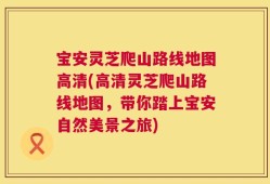 宝安灵芝爬山路线地图高清(高清灵芝爬山路线地图，带你踏上宝安自然美景之旅)