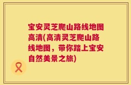 宝安灵芝爬山路线地图高清(高清灵芝爬山路线地图，带你踏上宝安自然美景之旅)
