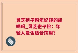 灵芝孢子粉年纪轻的能喝吗_灵芝孢子粉：年轻人是否适合饮用？