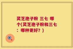 灵芝孢子粉 三七 哪个(灵芝孢子粉和三七：哪种更好？)