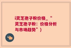 i灵芝孢子粉价格_“灵芝孢子粉：价格分析与市场趋势”)