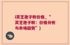 i灵芝孢子粉价格_“灵芝孢子粉：价格分析与市场趋势”)