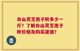 白山灵芝孢子粉多少一斤？了解白山灵芝孢子粉价格及购买渠道？