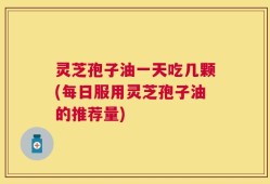 灵芝孢子油一天吃几颗(每日服用灵芝孢子油的推荐量)