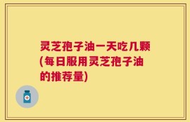 灵芝孢子油一天吃几颗(每日服用灵芝孢子油的推荐量)