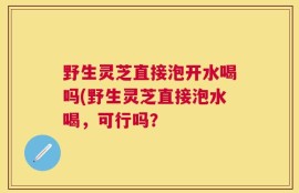 野生灵芝直接泡开水喝吗(野生灵芝直接泡水喝，可行吗？