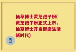 仙草博士灵芝孢子粉(灵芝孢子粉正式上市，仙草博士开启健康生活新时代)