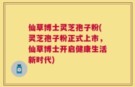 仙草博士灵芝孢子粉(灵芝孢子粉正式上市，仙草博士开启健康生活新时代)