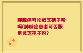 肺腺癌可吃灵芝孢子粉吗(肺腺癌患者可否服用灵芝孢子粉？