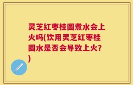 灵芝红枣桂圆煮水会上火吗(饮用灵芝红枣桂圆水是否会导致上火？)