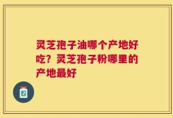 灵芝孢子油哪个产地好吃？灵芝孢子粉哪里的产地最好