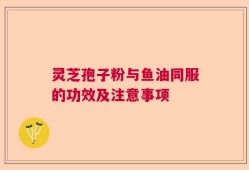 灵芝孢子粉与鱼油同服的功效及注意事项
