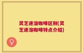 灵芝速溶咖啡区别(灵芝速溶咖啡特点介绍)