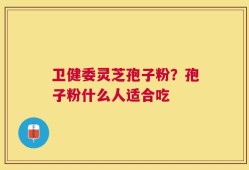 卫健委灵芝孢子粉？孢子粉什么人适合吃