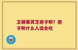 卫健委灵芝孢子粉？孢子粉什么人适合吃