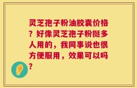 灵芝孢子粉油胶囊价格？好像灵芝孢子粉挺多人用的，我同事说也很方便服用，效果可以吗？