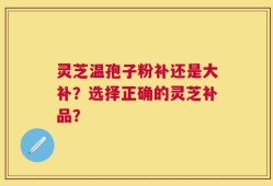 灵芝温孢子粉补还是大补？选择正确的灵芝补品？