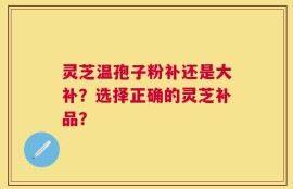 灵芝温孢子粉补还是大补？选择正确的灵芝补品？