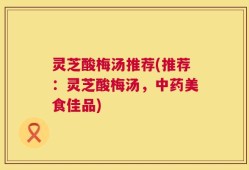 灵芝酸梅汤推荐(推荐：灵芝酸梅汤，中药美食佳品)