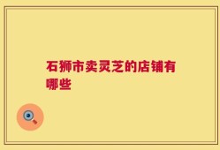 石狮市卖灵芝的店铺有哪些