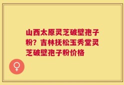 山西太原灵芝破壁孢子粉？吉林抚松玉秀堂灵芝破壁孢子粉价格