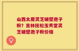 山西太原灵芝破壁孢子粉？吉林抚松玉秀堂灵芝破壁孢子粉价格