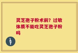 灵芝孢子粉术前？过敏体质不能吃灵芝孢子粉吗