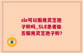 sle可以服用灵芝孢子粉吗_SLE患者能否服用灵芝孢子粉？