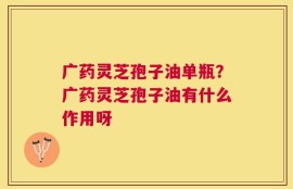 广药灵芝孢子油单瓶？广药灵芝孢子油有什么作用呀