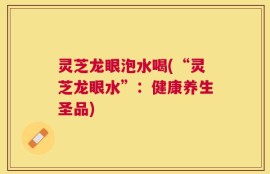 灵芝龙眼泡水喝(“灵芝龙眼水”：健康养生圣品)