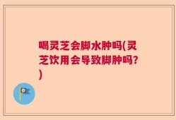 喝灵芝会脚水肿吗(灵芝饮用会导致脚肿吗？)