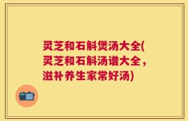 灵芝和石斛煲汤大全(灵芝和石斛汤谱大全，滋补养生家常好汤)