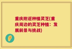 重庆附近种植灵芝(重庆周边的灵芝种植：发展前景与挑战)