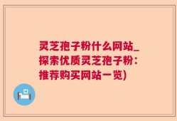 灵芝孢子粉什么网站_探索优质灵芝孢子粉：推荐购买网站一览)