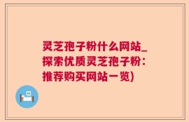 灵芝孢子粉什么网站_探索优质灵芝孢子粉：推荐购买网站一览)