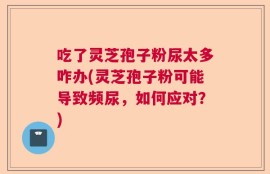 吃了灵芝孢子粉尿太多咋办(灵芝孢子粉可能导致频尿，如何应对？)